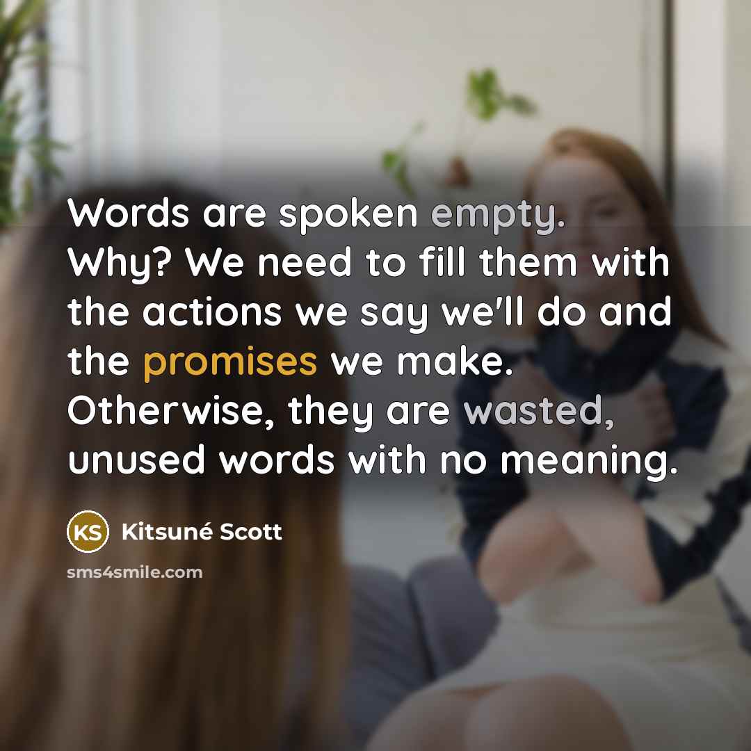 “Words are spoken empty. Why? We need to fill them with the actions we say we'll do and the promises we make. Otherwise, they are wasted, unused words with no meaning.” quote by Kitsuné Scott