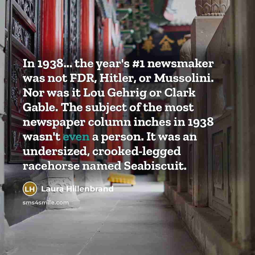 “In 1938... the year's #1 newsmaker was not FDR, Hitler, or Mussolini. Nor was it Lou Gehrig or Clark Gable. The subject of the most newspaper column inches in 1938 wasn't even a person. It was an undersized, crooked-legged racehorse named Seabiscuit.” quote by Laura Hillenbrand