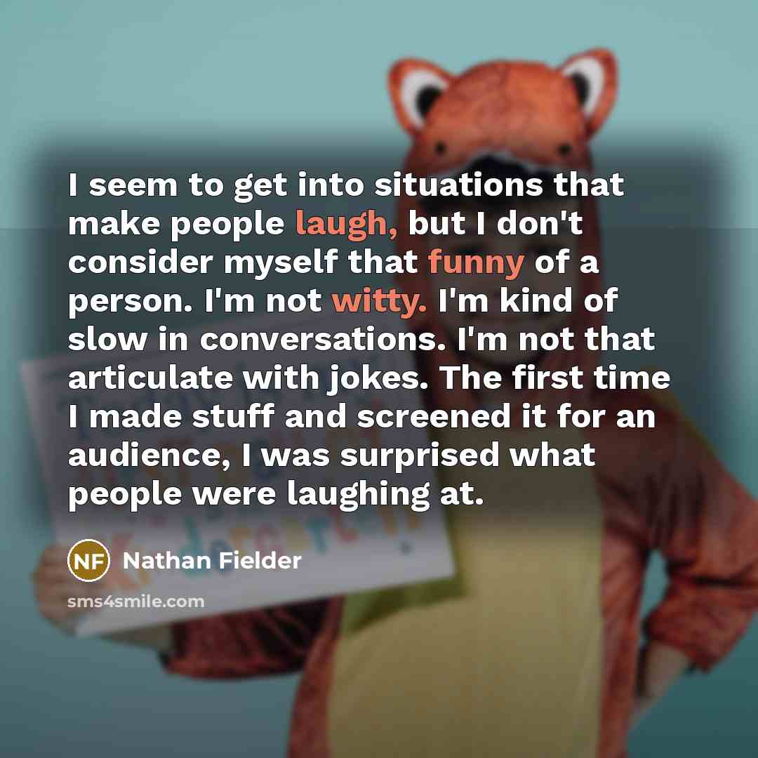 “I seem to get into situations that make people laugh, but I don't consider myself that funny of a person. I'm not witty. I'm kind of slow in conversations. I'm not that articulate with jokes. The first time I made stuff and screened it for an audience, I was surprised what people were laughing at.” quote by Nathan Fielder