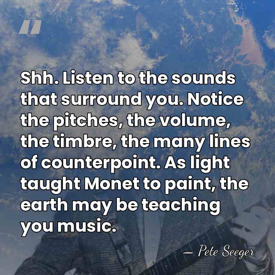 Shh. Listen to the sounds that surround you. Notice the pitches, the&hellip; - Pete Seeger
