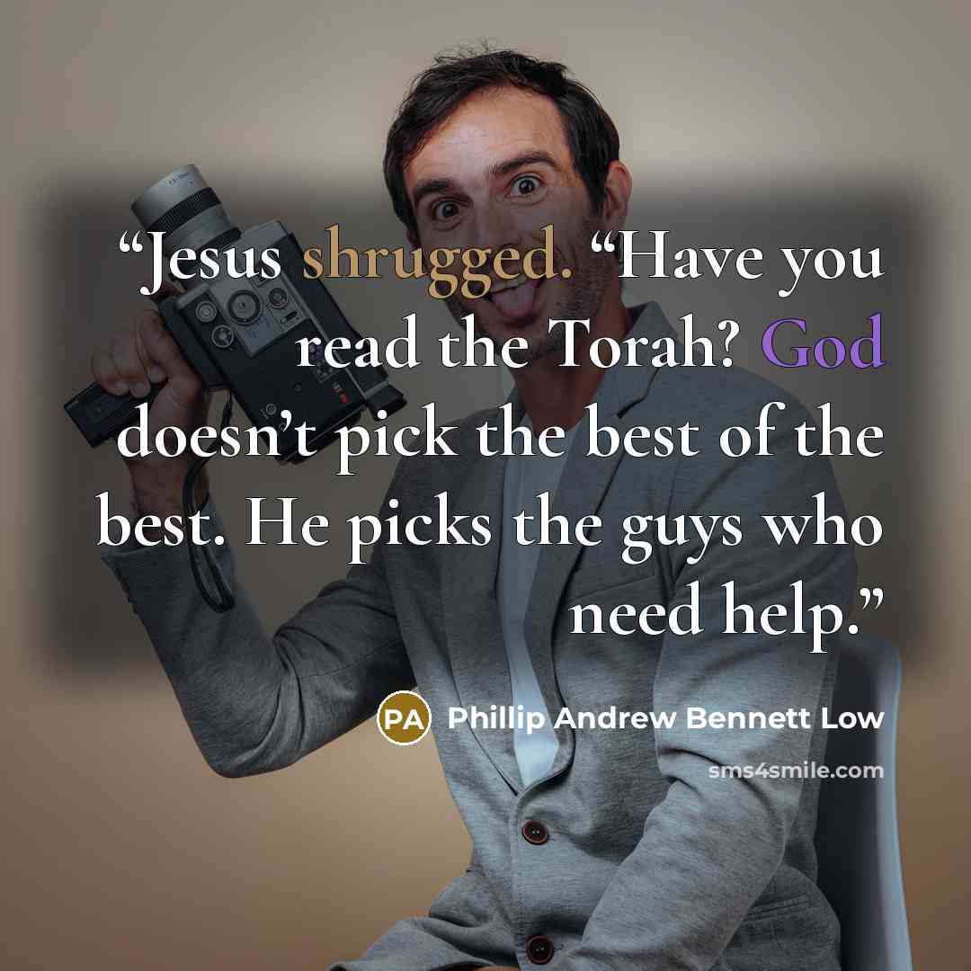 “Jesus shrugged. “Have you read the Torah? God doesn’t pick the best of the best. He picks the guys who need help.” quote by Phillip Andrew Bennett Low