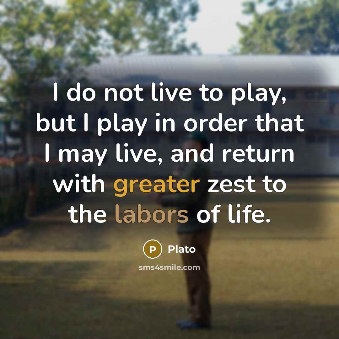 “I do not live to play, but I play in order that I may live, and return with greater zest to the labors of life.” quote by Plato