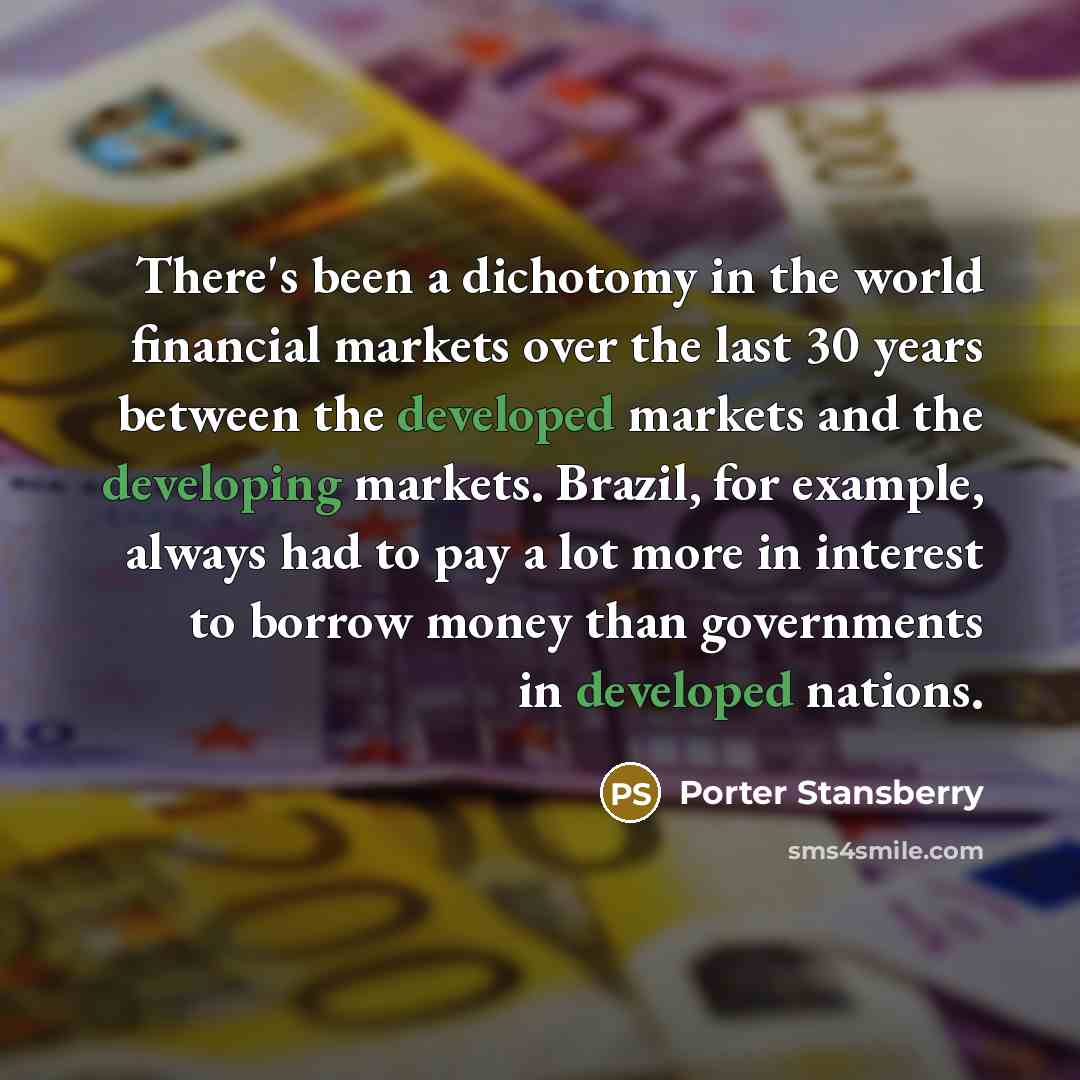 “There's been a dichotomy in the world financial markets over the last 30 years between the developed markets and the developing markets. Brazil, for example, always had to pay a lot more in interest to borrow money than governments in developed nations.” quote by Porter Stansberry