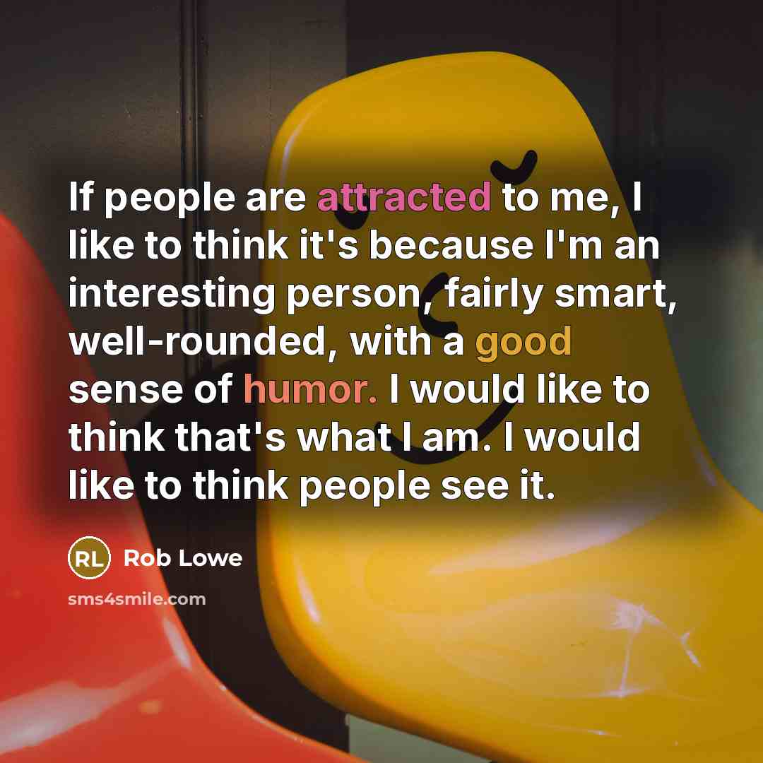 “If people are attracted to me, I like to think it's because I'm an interesting person, fairly smart, well-rounded, with a good sense of humor. I would like to think that's what I am. I would like to think people see it.” quote by Rob Lowe