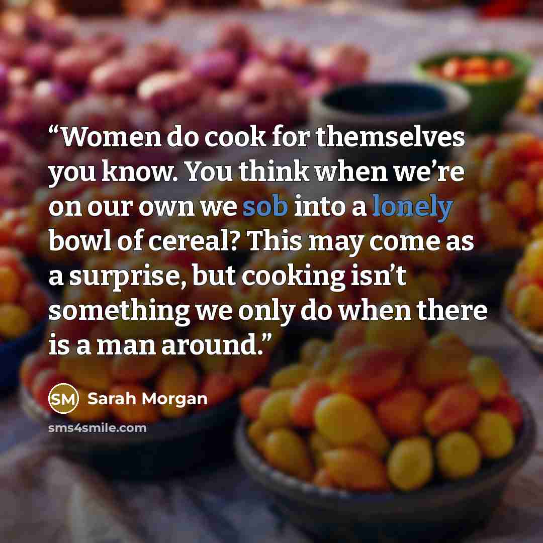 “Women do cook for themselves you know. You think when we’re on our own we sob into a lonely bowl of cereal? This may come as a surprise, but cooking isn’t something we only do when there is a man around.” quote by Sarah Morgan