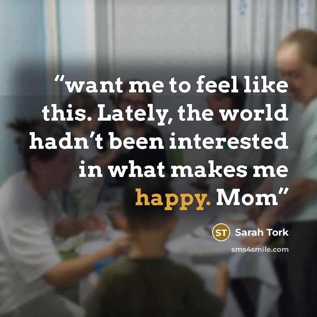 “want me to feel like this. Lately, the world hadn’t been interested in what makes me happy. Mom” quote by Sarah Tork