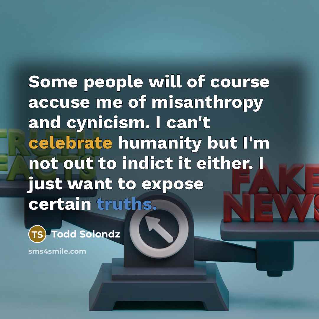 “Some people will of course accuse me of misanthropy and cynicism. I can't celebrate humanity but I'm not out to indict it either. I just want to expose certain truths.” quote by Todd Solondz