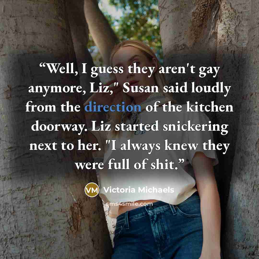 “Well, I guess they aren't gay anymore, Liz," Susan said loudly from the direction of the kitchen doorway. Liz started snickering next to her. "I always knew they were full of shit.” quote by Victoria Michaels