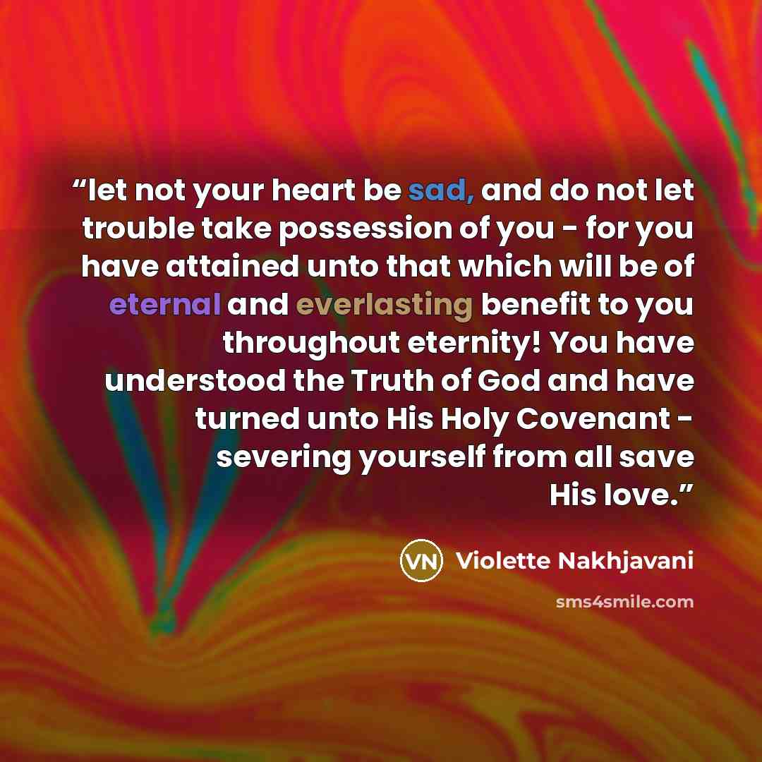 “let not your heart be sad, and do not let trouble take possession of you - for you have attained unto that which will be of eternal and everlasting benefit to you throughout eternity! You have understood the Truth of God and have turned unto His Holy Covenant - severing yourself from all save His…” quote by Violette Nakhjavani