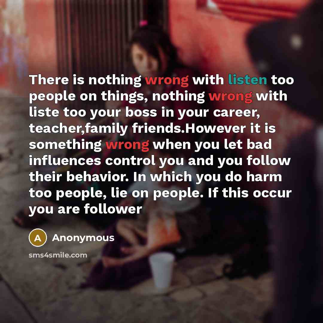“There is nothing wrong with listen too people on things, nothing wrong with liste too your boss in your career, teacher,family friends.However it is something wrong when you let bad influences control you and you follow their behavior. In which you do harm too people, lie on people. If this occur…” quote by Anonymous
