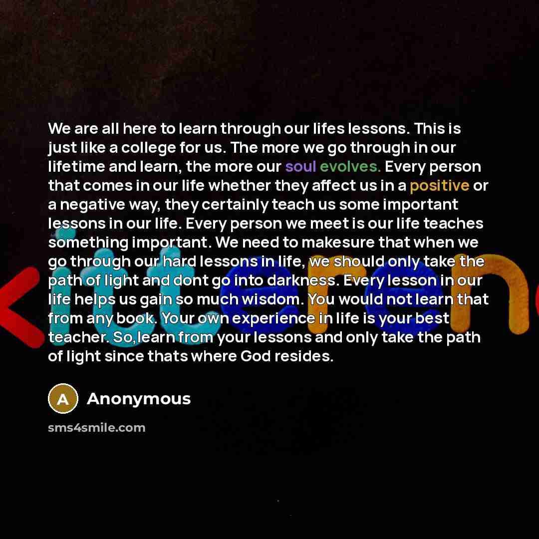 “We are all here to learn through our lifes lessons. This is just like a college for us. The more we go through in our lifetime and learn, the more our soul evolves. Every person that comes in our life whether they affect us in a positive or a negative way, they certainly teach us some important…” quote by Anonymous