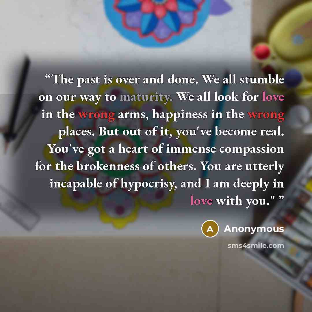 “The past is over and done. We all stumble on our way to maturity. We all look for love in the wrong arms, happiness in the wrong places. But out of it, you've become real. You've got a heart of immense compassion for the brokenness of others. You are utterly incapable of hypocrisy, and I am deeply…” quote by Anonymous