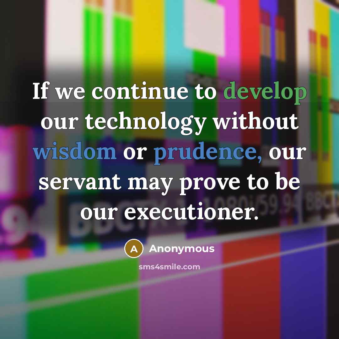 “If we continue to develop our technology without wisdom or prudence, our servant may prove to be our executioner.” quote by Anonymous