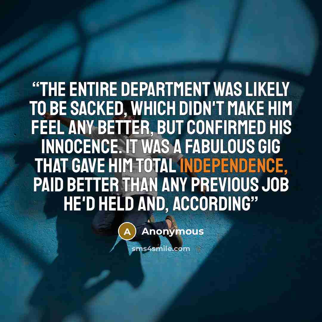 “The entire department was likely to be sacked, which didn't make him feel any better, but confirmed his innocence. It was a fabulous gig that gave him total independence, paid better than any previous job he'd held and, according” quote by Anonymous