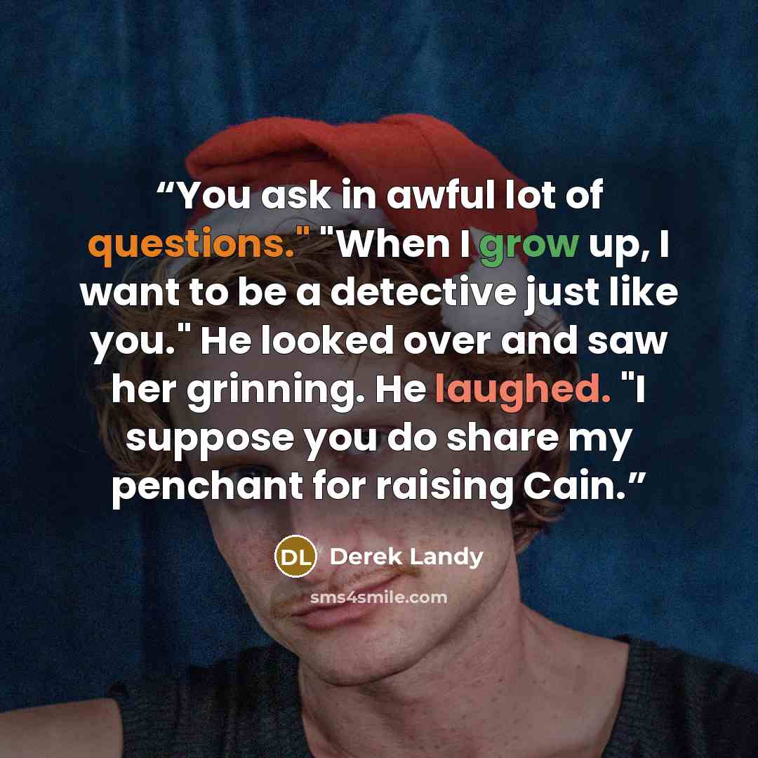 “You ask in awful lot of questions." "When I grow up, I want to be a detective just like you." He looked over and saw her grinning. He laughed. "I suppose you do share my penchant for raising Cain.” quote by Derek Landy