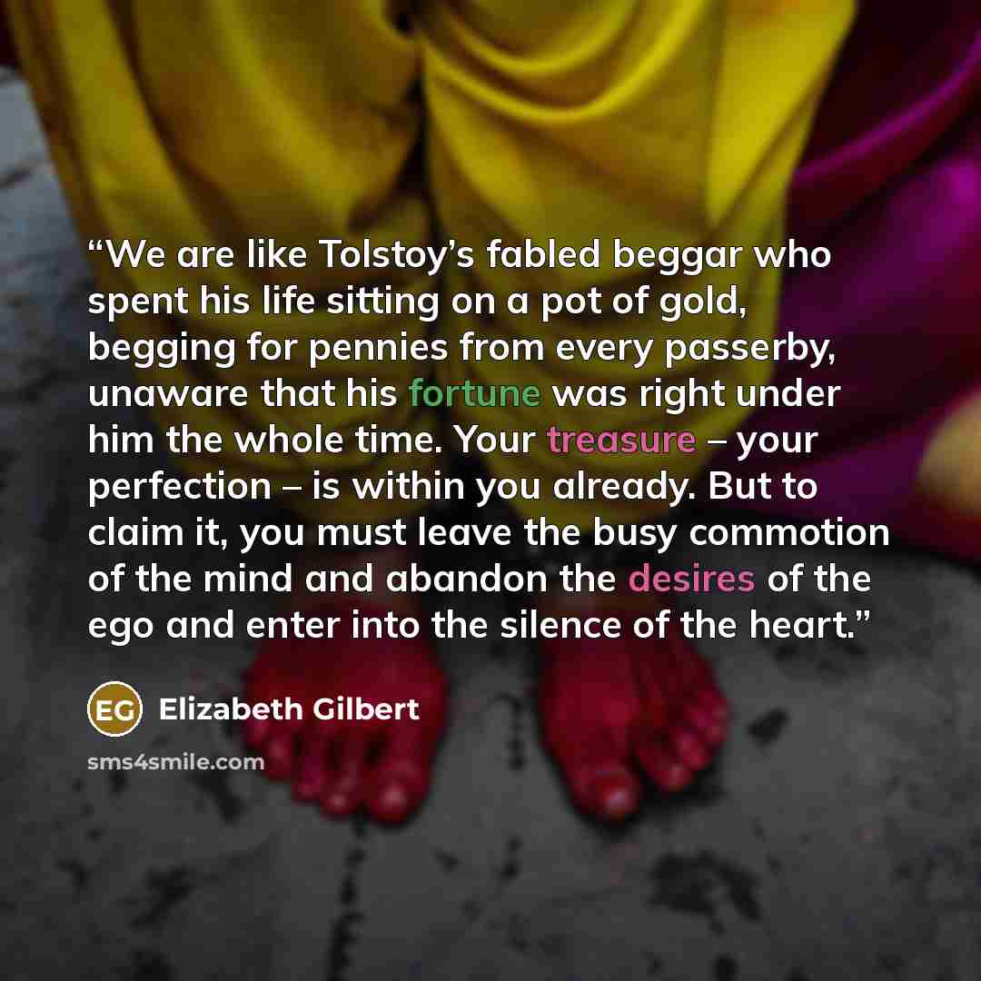 “We are like Tolstoy’s fabled beggar who spent his life sitting on a pot of gold, begging for pennies from every passerby, unaware that his fortune was right under him the whole time. Your treasure – your perfection – is within you already. But to claim it, you must leave the busy commotion of the…” quote by Elizabeth Gilbert
