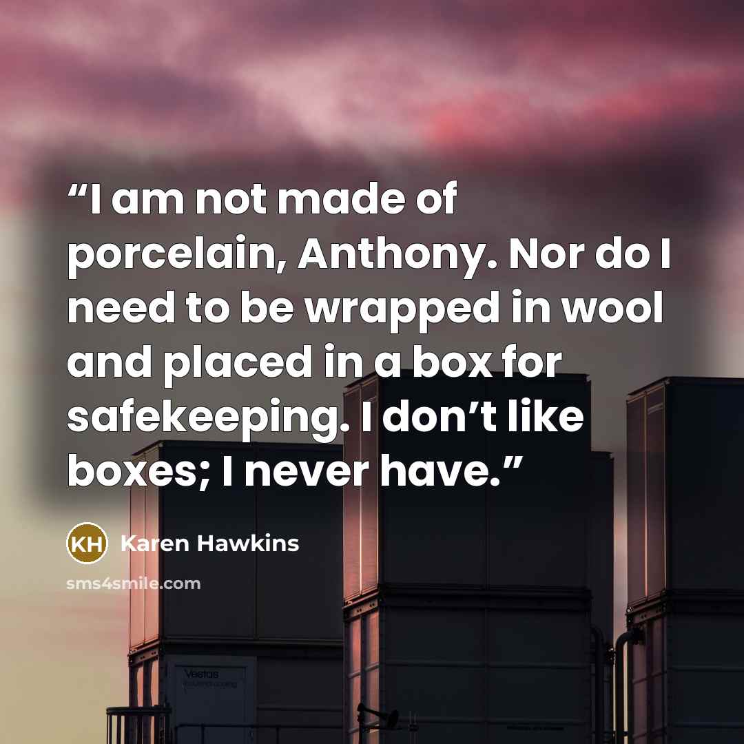“I am not made of porcelain, Anthony. Nor do I need to be wrapped in wool and placed in a box for safekeeping. I don’t like boxes; I never have.” quote by Karen Hawkins