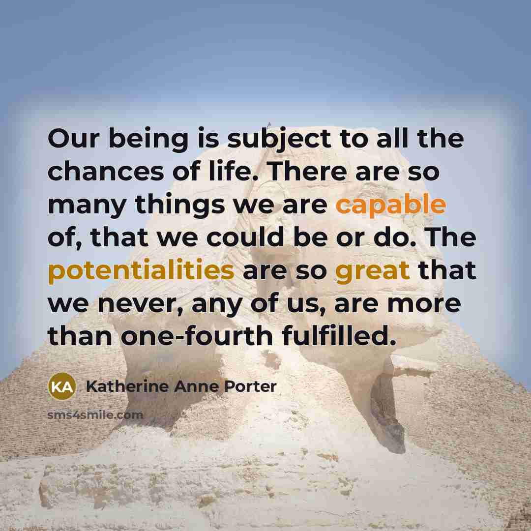 “Our being is subject to all the chances of life. There are so many things we are capable of, that we could be or do. The potentialities are so great that we never, any of us, are more than one-fourth fulfilled.” quote by Katherine Anne Porter