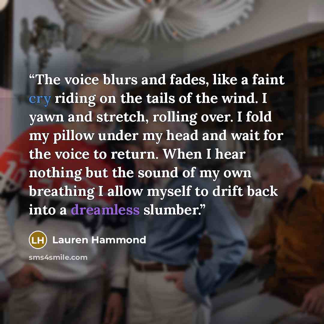 “The voice blurs and fades, like a faint cry riding on the tails of the wind. I yawn and stretch, rolling over. I fold my pillow under my head and wait for the voice to return. When I hear nothing but the sound of my own breathing I allow myself to drift back into a dreamless slumber.” quote by Lauren Hammond