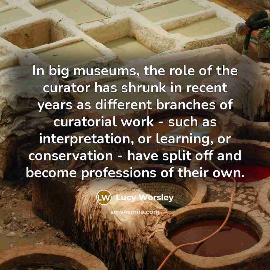 “In big museums, the role of the curator has shrunk in recent years as different branches of curatorial work - such as interpretation, or learning, or conservation - have split off and become professions of their own.” quote by Lucy Worsley