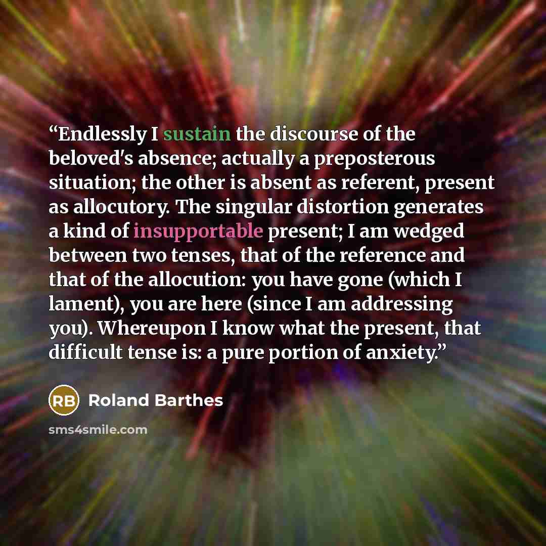 “Endlessly I sustain the discourse of the beloved's absence; actually a preposterous situation; the other is absent as referent, present as allocutory. The singular distortion generates a kind of insupportable present; I am wedged between two tenses, that of the reference and that of the…” quote by Roland Barthes