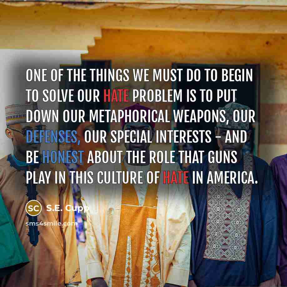 “One of the things we must do to begin to solve our hate problem is to put down our metaphorical weapons, our defenses, our special interests - and be honest about the role that guns play in this culture of hate in America.” quote by S.E. Cupp