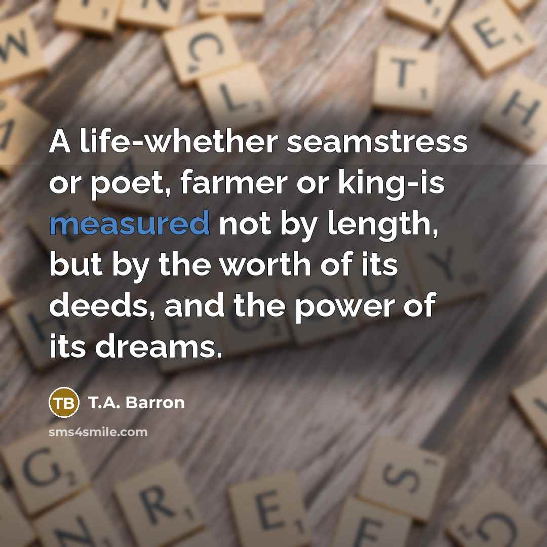 “A life-whether seamstress or poet, farmer or king-is measured not…” quote by T.A. Barron