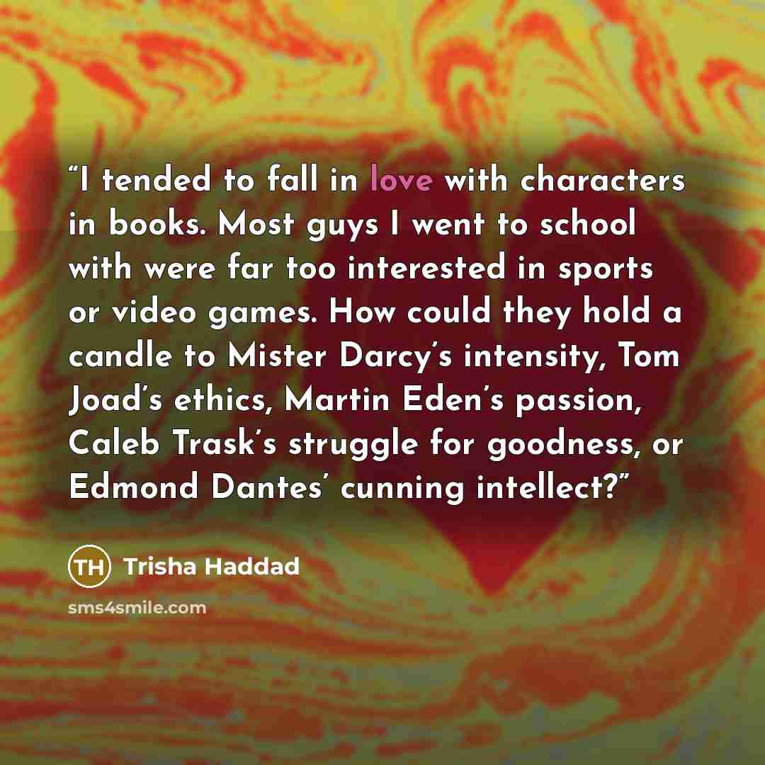 “I tended to fall in love with characters in books. Most guys I went to school with were far too interested in sports or video games. How could they hold a candle to Mister Darcy’s intensity, Tom Joad’s ethics, Martin Eden’s passion, Caleb Trask’s struggle for goodness, or Edmond Dantes’ cunning…” quote by Trisha Haddad