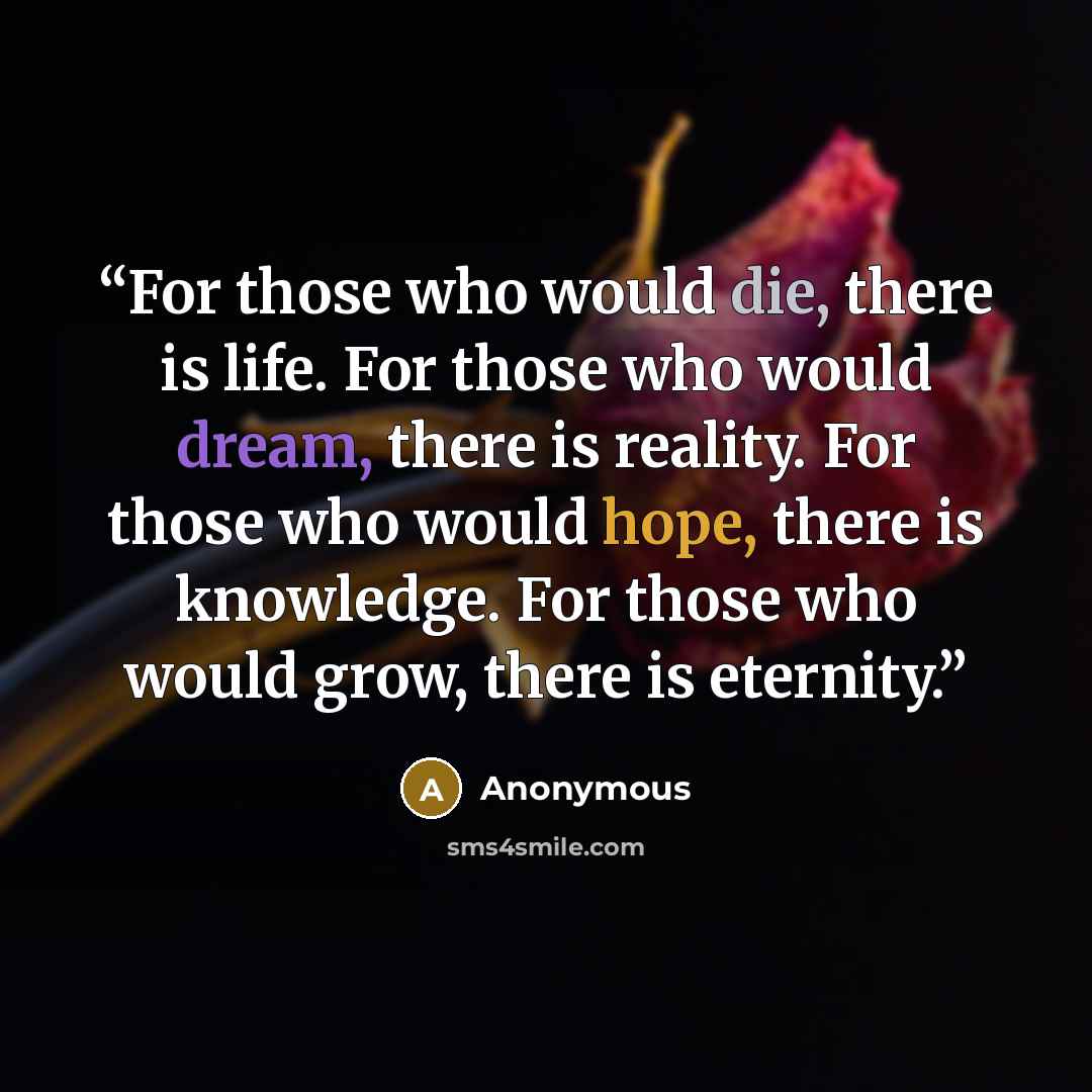 “For those who would die, there is life. For those who would dream, there is reality. For those who would hope, there is knowledge. For those who would grow, there is eternity.” quote by Anonymous