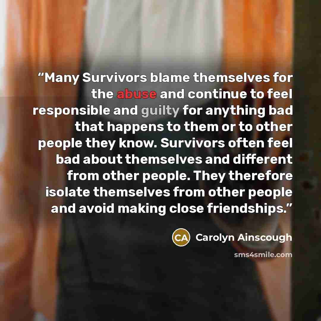 “Many Survivors blame themselves for the abuse and continue to feel responsible and guilty for anything bad that happens to them or to other people they know. Survivors often feel bad about themselves and different from other people. They therefore isolate themselves from other people and avoid…” quote by Carolyn Ainscough