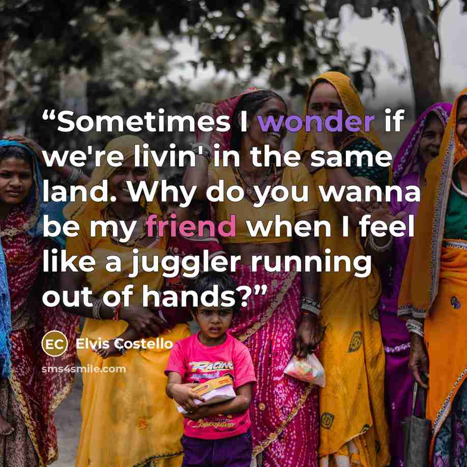 “Sometimes I wonder if we're livin' in the same land. Why do you wanna be my friend when I feel like a juggler running out of hands?” quote by Elvis Costello