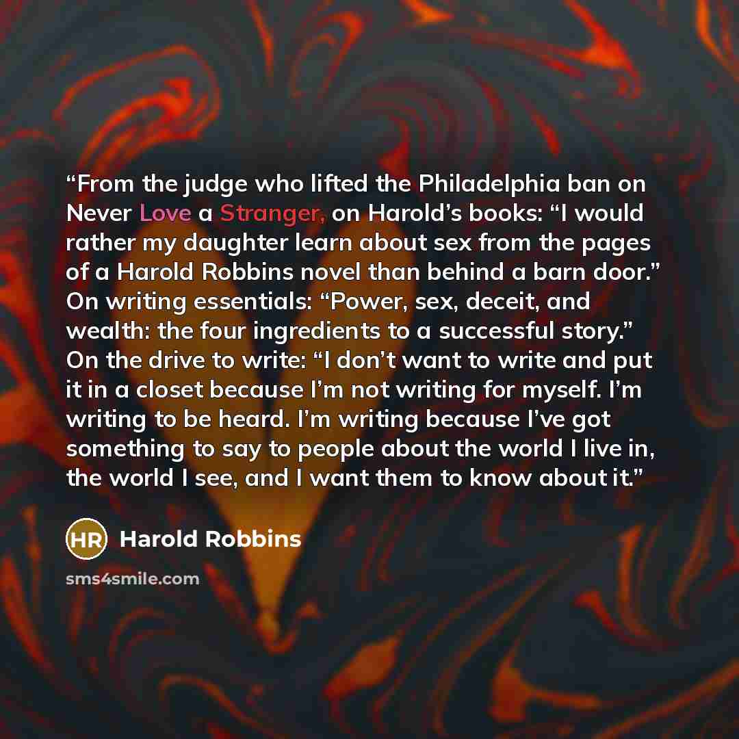 “From the judge who lifted the Philadelphia ban on Never Love a Stranger, on Harold’s books: “I would rather my daughter learn about sex from the pages of a Harold Robbins novel than behind a barn door.” On writing essentials: “Power, sex, deceit, and wealth: the four ingredients to a successful…” quote by Harold Robbins