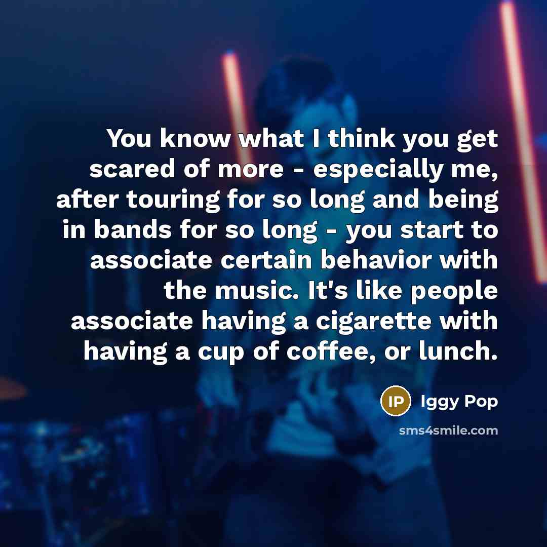 “You know what I think you get scared of more…” quote by Iggy Pop
