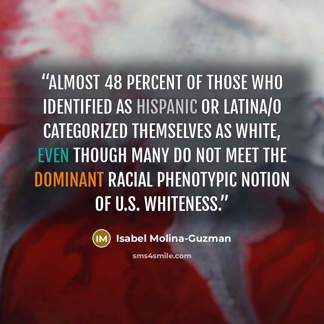 “Almost 48 percent of those who identified as Hispanic or Latina/o categorized themselves as white, even though many do not meet the dominant racial phenotypic notion of U.S. whiteness.” quote by Isabel Molina-Guzman