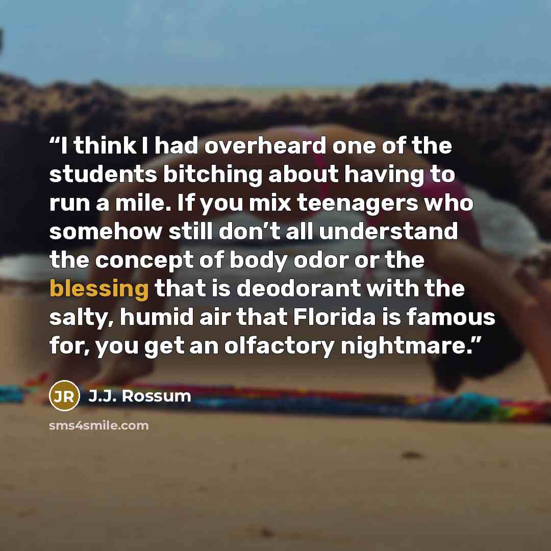 “I think I had overheard one of the students bitching about having to run a mile. If you mix teenagers who somehow still don’t all understand the concept of body odor or the blessing that is deodorant with the salty, humid air that Florida is famous for, you get an olfactory nightmare.” quote by J.J. Rossum