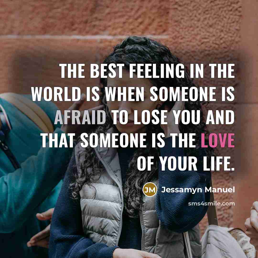 “The best feeling in the world is when someone is afraid to lose you and that someone is the love of your life.” quote by Jessamyn Manuel