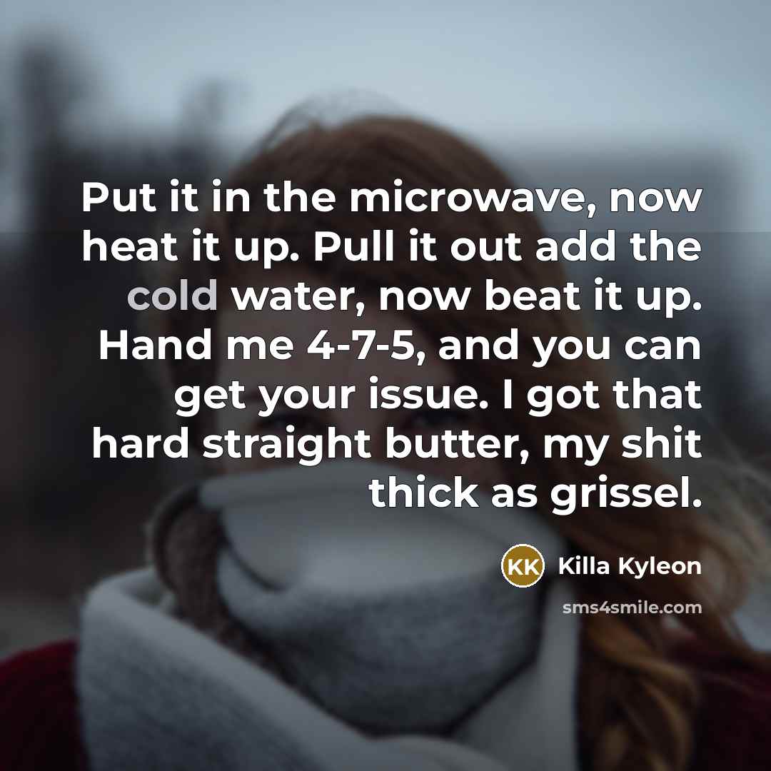 “Put it in the microwave, now heat it up. Pull it out add the cold water, now beat it up. Hand me 4-7-5, and you can get your issue. I got that hard straight butter, my shit thick as grissel.” quote by Killa Kyleon