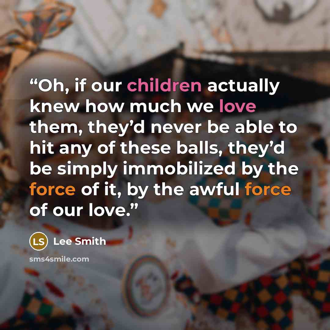 “Oh, if our children actually knew how much we love them, they’d never be able to hit any of these balls, they’d be simply immobilized by the force of it, by the awful force of our love.” quote by Lee Smith