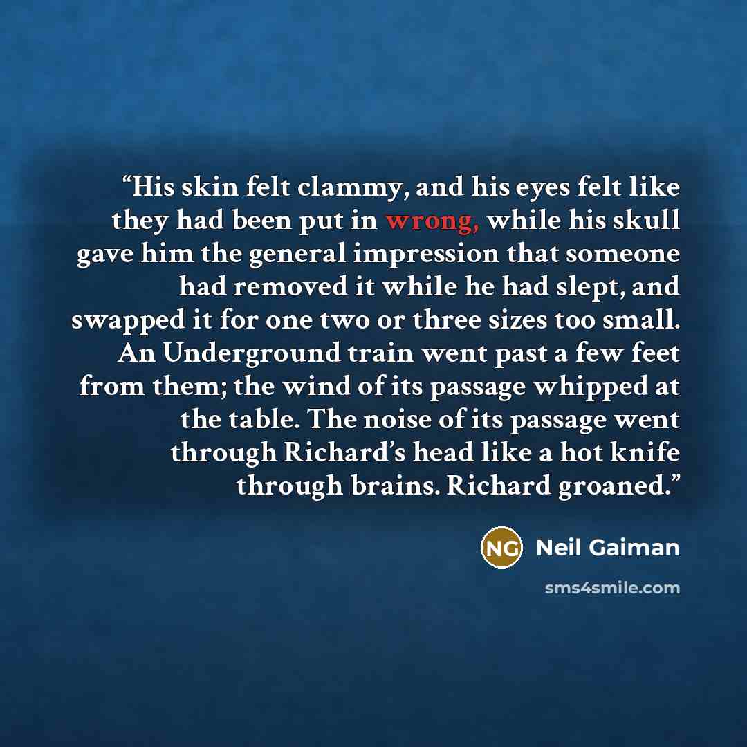 “His skin felt clammy, and his eyes felt like they had been put in wrong, while his skull gave him the general impression that someone had removed it while he had slept, and swapped it for one two or three sizes too small. An Underground train went past a few feet from them; the wind of its passage…” quote by Neil Gaiman