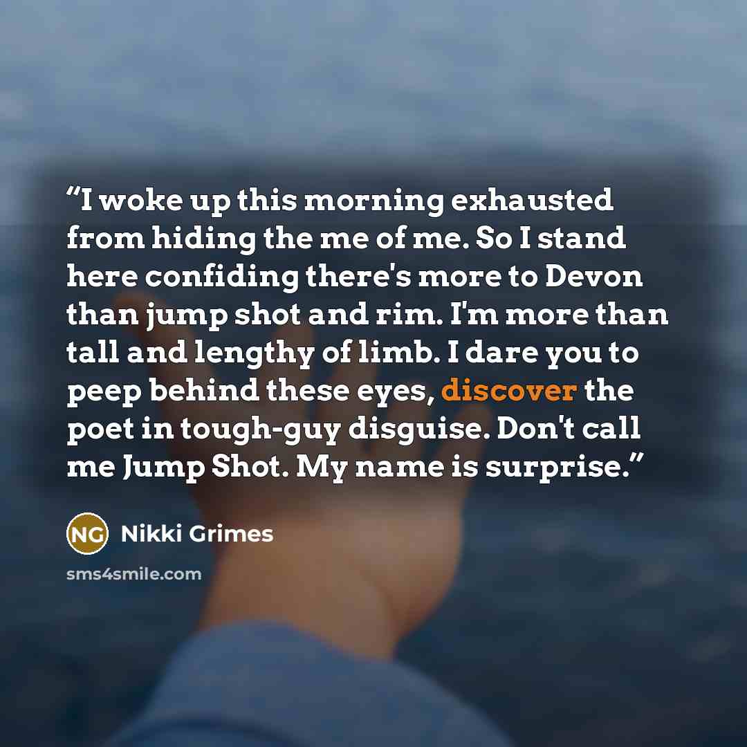 “I woke up this morning exhausted from hiding the me of me. So I stand here confiding there's more to Devon than jump shot and rim. I'm more than tall and lengthy of limb. I dare you to peep behind these eyes, discover the poet in tough-guy disguise. Don't call me Jump Shot. My name is surprise.” quote by Nikki Grimes