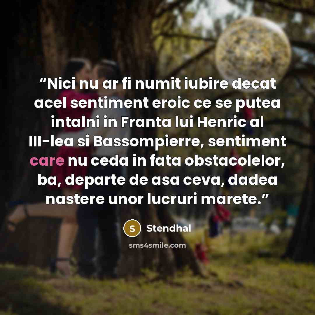 “Nici nu ar fi numit iubire decat acel sentiment eroic ce se putea intalni in Franta lui Henric al III-lea si Bassompierre, sentiment care nu ceda in fata obstacolelor, ba, departe de asa ceva, dadea nastere unor lucruri marete.” quote by Stendhal