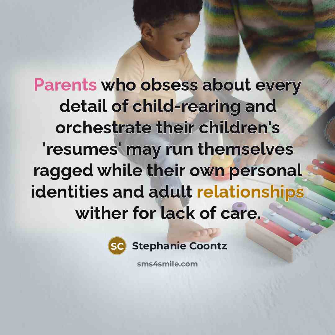 “Parents who obsess about every detail of child-rearing and orchestrate their children's 'resumes' may run themselves ragged while their own personal identities and adult relationships wither for lack of care.” quote by Stephanie Coontz