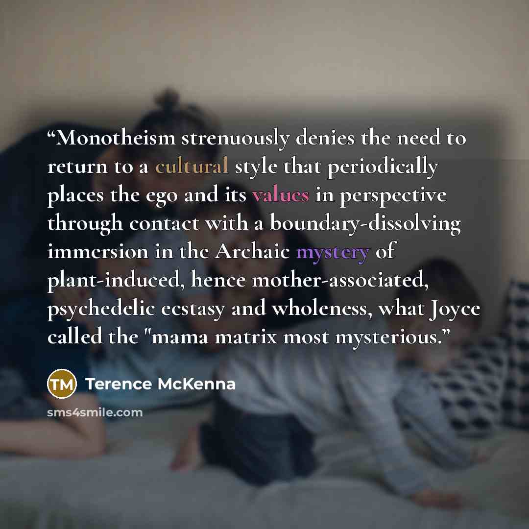 “Monotheism strenuously denies the need to return to a cultural style that periodically places the ego and its values in perspective through contact with a boundary-dissolving immersion in the Archaic mystery of plant-induced, hence mother-associated, psychedelic ecstasy and wholeness, what Joyce…” quote by Terence McKenna
