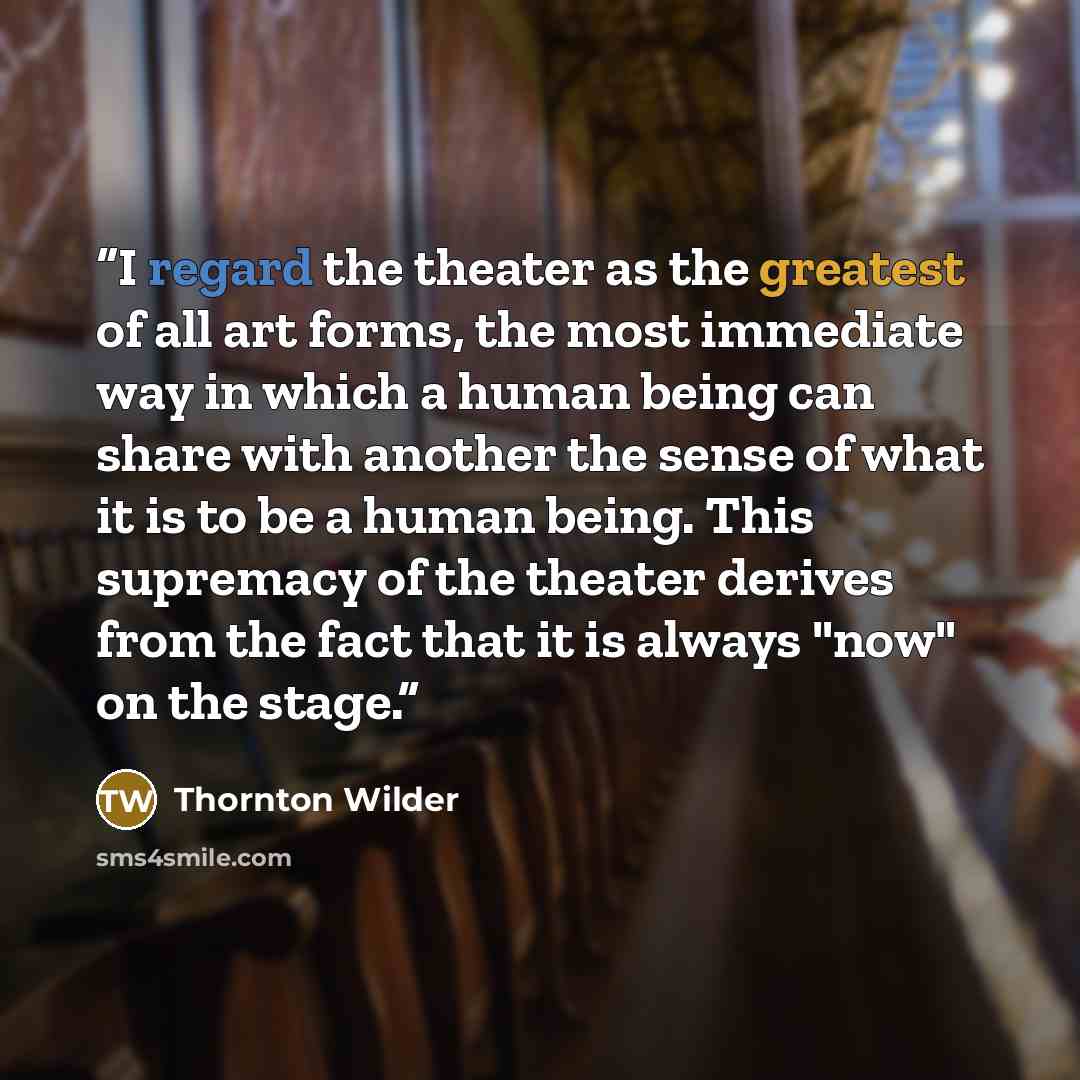 “I regard the theater as the greatest of all art forms, the most immediate way in which a human being can share with another the sense of what it is to be a human being. This supremacy of the theater derives from the fact that it is always "now" on the stage.” quote by Thornton Wilder