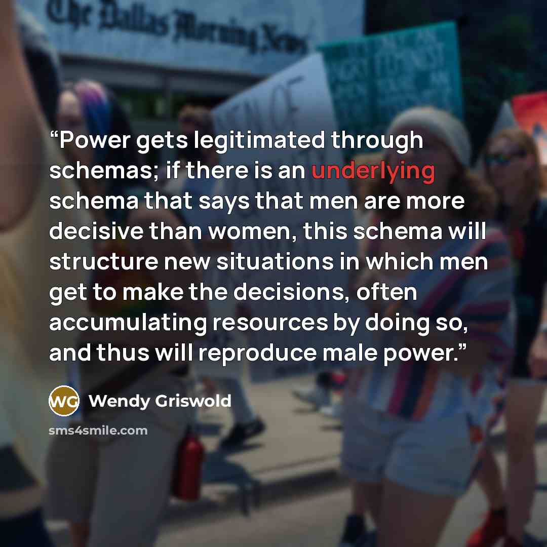 “Power gets legitimated through schemas; if there is an underlying schema that says that men are more decisive than women, this schema will structure new situations in which men get to make the decisions, often accumulating resources by doing so, and thus will reproduce male power.” quote by Wendy Griswold