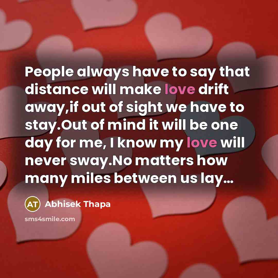 “People always have to say that distance will make love drift away,if out of sight we have to stay.Out of mind it will be one day for me, I know my love will never sway.No matters how many miles between us lay…” quote by Abhisek Thapa