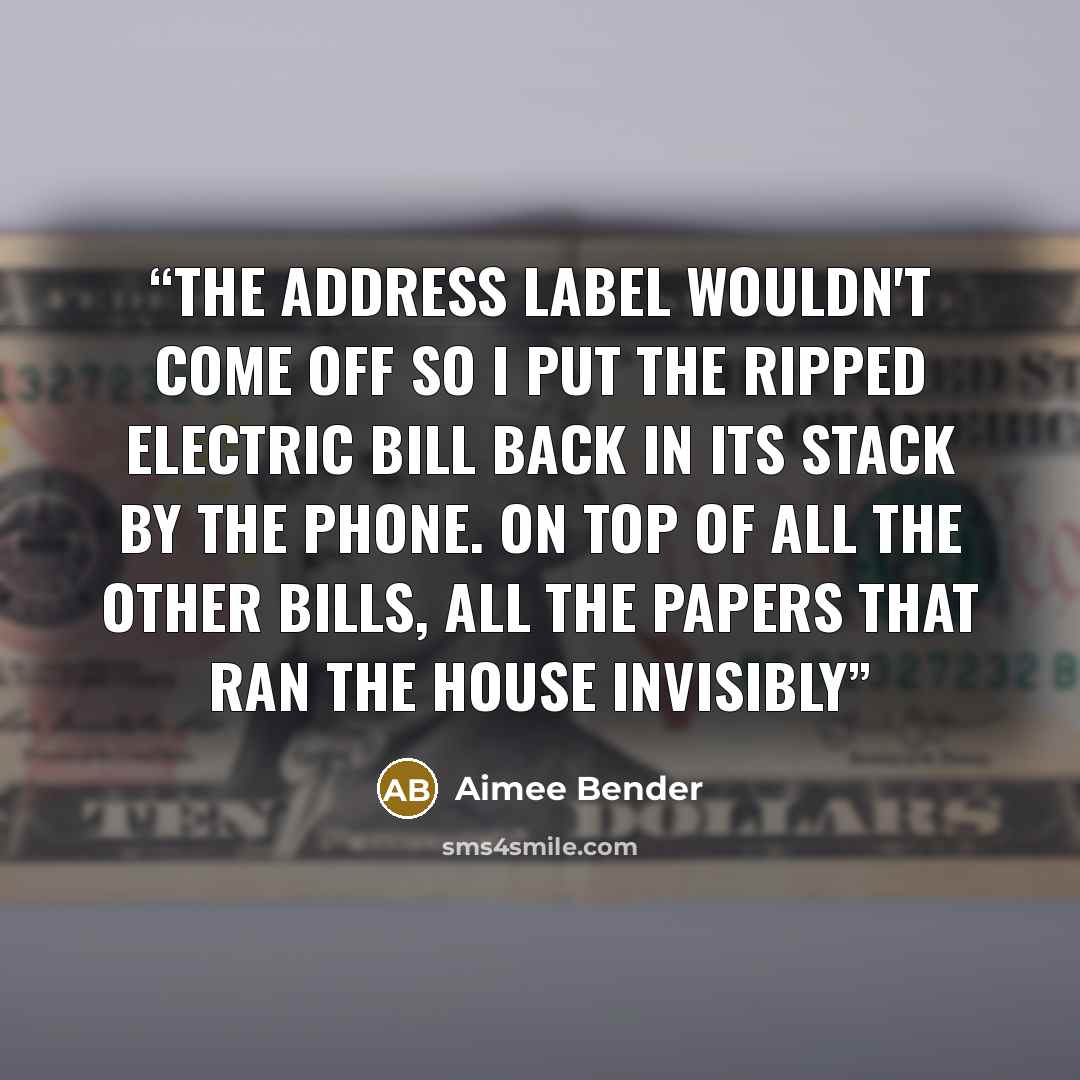 “The address label wouldn't come off so I put the ripped electric bill back in its stack by the phone. On top of all the other bills, all the papers that ran the house invisibly” quote by Aimee Bender