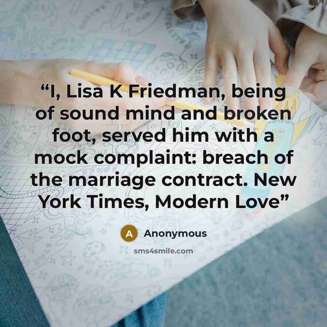 “I, Lisa K Friedman, being of sound mind and broken foot, served him with a mock complaint: breach of the marriage contract. New York Times, Modern Love” quote by Anonymous