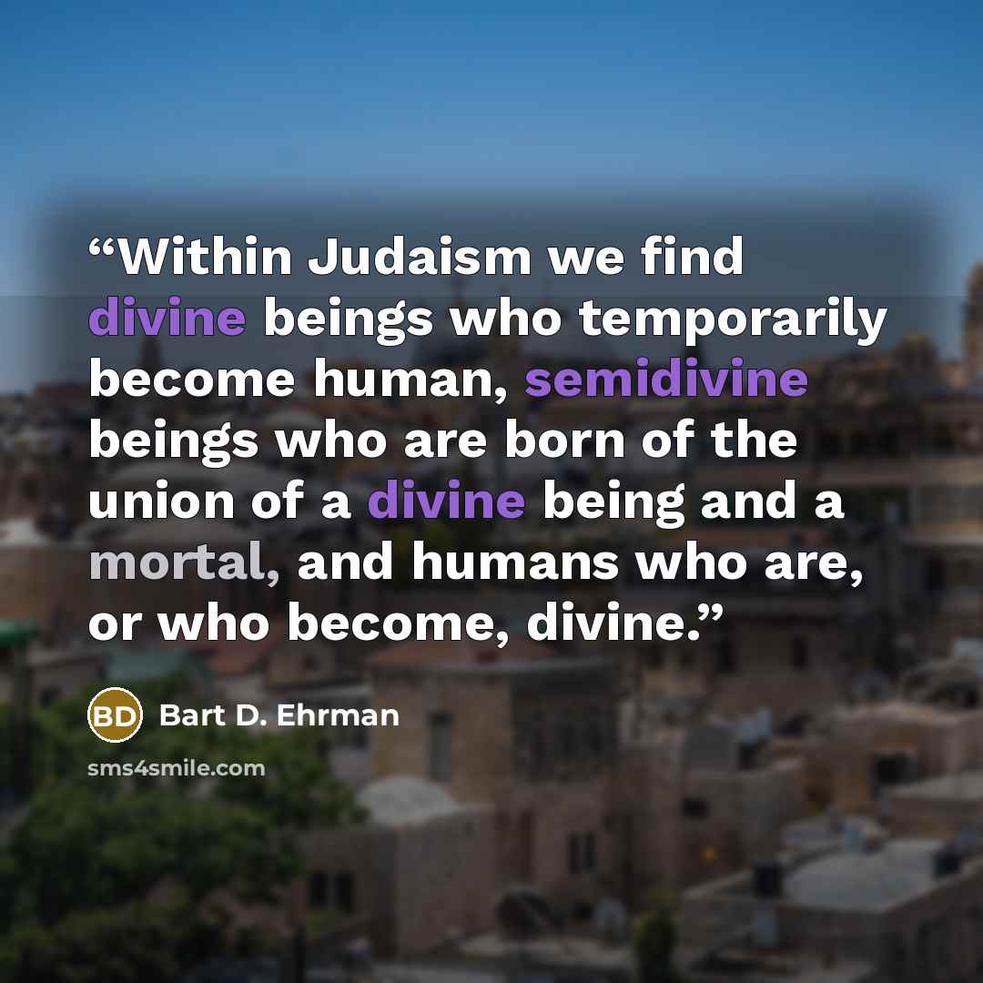 “Within Judaism we find divine beings who temporarily become human, semidivine beings who are born of the union of a divine being and a mortal, and humans who are, or who become, divine.” quote by Bart D. Ehrman