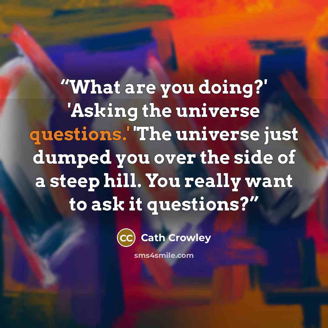 “What are you doing?' 'Asking the universe questions.' 'The universe just dumped you over the side of a steep hill. You really want to ask it questions?” quote by Cath Crowley